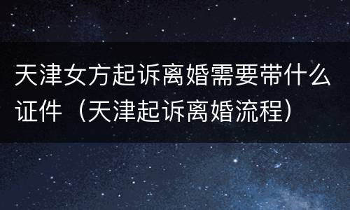 天津女方起诉离婚需要带什么证件（天津起诉离婚流程）