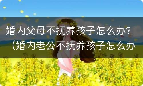 婚内父母不抚养孩子怎么办？（婚内老公不抚养孩子怎么办）