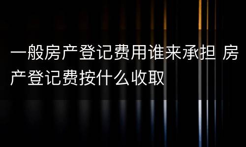 一般房产登记费用谁来承担 房产登记费按什么收取