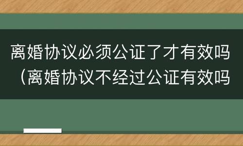 离婚协议必须公证了才有效吗（离婚协议不经过公证有效吗?）