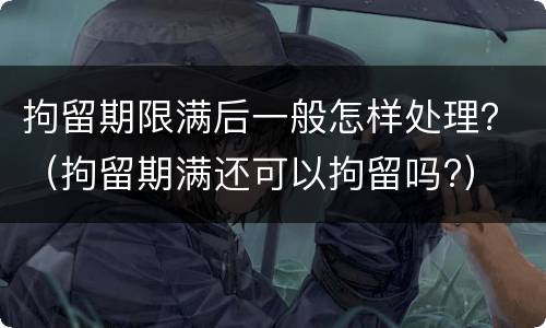 拘留期限满后一般怎样处理？（拘留期满还可以拘留吗?）
