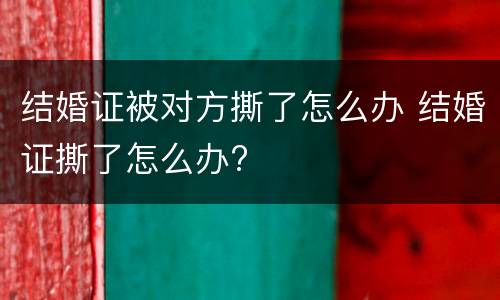 结婚证被对方撕了怎么办 结婚证撕了怎么办?