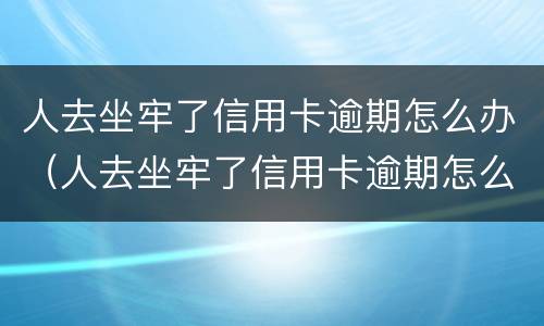 人去坐牢了信用卡逾期怎么办（人去坐牢了信用卡逾期怎么办呢）