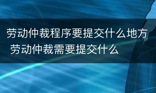 劳动仲裁程序要提交什么地方 劳动仲裁需要提交什么