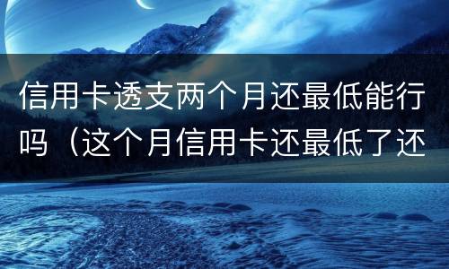 信用卡透支两个月还最低能行吗（这个月信用卡还最低了还用还吗）