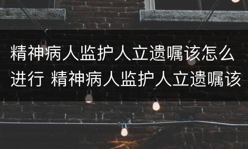精神病人监护人立遗嘱该怎么进行 精神病人监护人立遗嘱该怎么进行公证