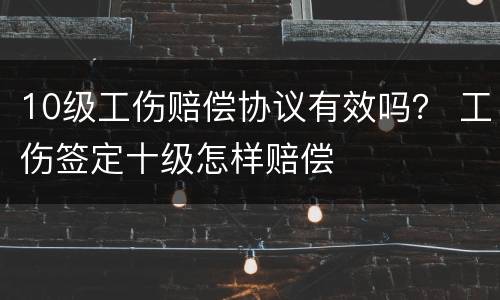 10级工伤赔偿协议有效吗？ 工伤签定十级怎样赔偿