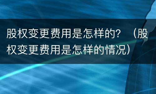 股权变更费用是怎样的？（股权变更费用是怎样的情况）