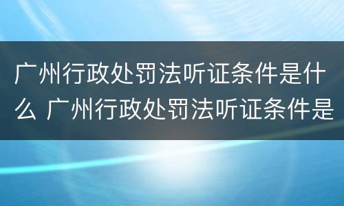 广州行政处罚法听证条件是什么 广州行政处罚法听证条件是什么呢