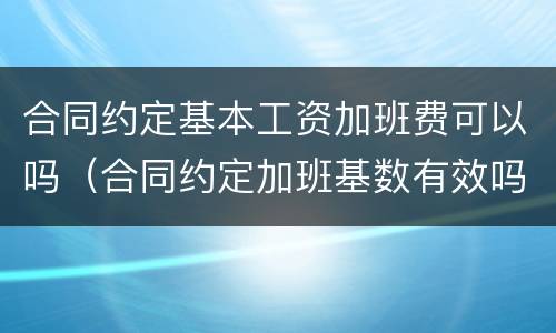 合同约定基本工资加班费可以吗（合同约定加班基数有效吗）