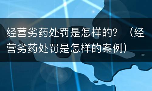 经营劣药处罚是怎样的？（经营劣药处罚是怎样的案例）