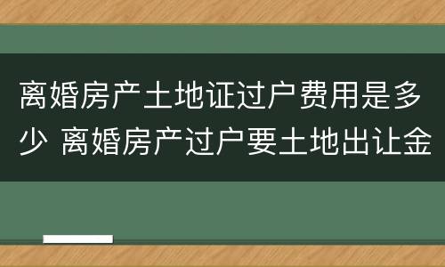 离婚房产土地证过户费用是多少 离婚房产过户要土地出让金吗
