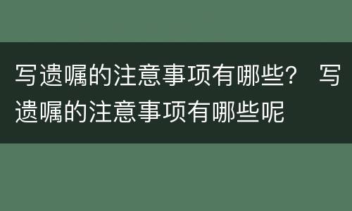 写遗嘱的注意事项有哪些？ 写遗嘱的注意事项有哪些呢