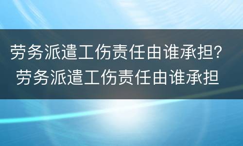 劳务派遣工伤责任由谁承担？ 劳务派遣工伤责任由谁承担