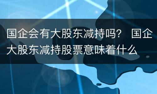 国企会有大股东减持吗？ 国企大股东减持股票意味着什么