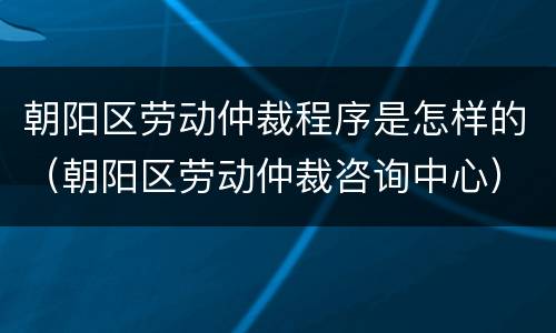 朝阳区劳动仲裁程序是怎样的（朝阳区劳动仲裁咨询中心）