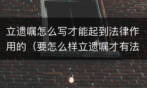 立遗嘱怎么写才能起到法律作用的（要怎么样立遗嘱才有法律作用）