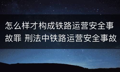怎么样才构成铁路运营安全事故罪 刑法中铁路运营安全事故罪应如何量刑