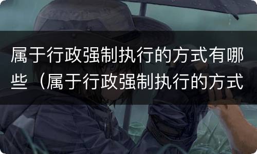 属于行政强制执行的方式有哪些（属于行政强制执行的方式有哪些种类）