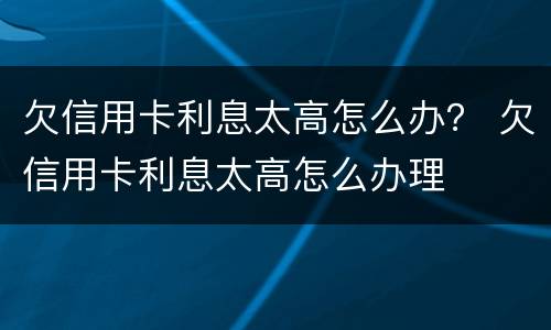 欠信用卡利息太高怎么办？ 欠信用卡利息太高怎么办理