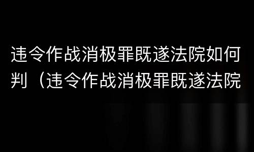 违令作战消极罪既遂法院如何判（违令作战消极罪既遂法院如何判刑）