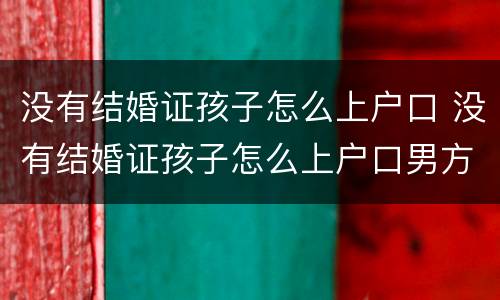 没有结婚证孩子怎么上户口 没有结婚证孩子怎么上户口男方
