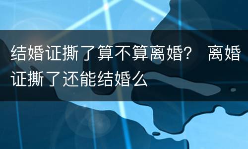 结婚证撕了算不算离婚？ 离婚证撕了还能结婚么