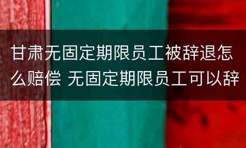 甘肃无固定期限员工被辞退怎么赔偿 无固定期限员工可以辞退吗