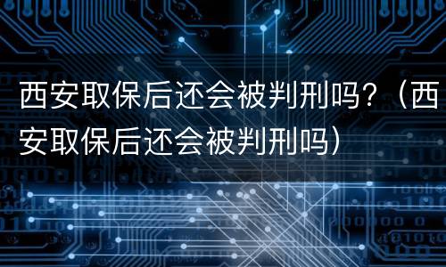 西安取保后还会被判刑吗?（西安取保后还会被判刑吗）
