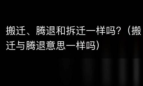搬迁、腾退和拆迁一样吗?（搬迁与腾退意思一样吗）