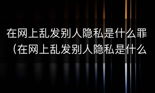 在网上乱发别人隐私是什么罪（在网上乱发别人隐私是什么罪行）