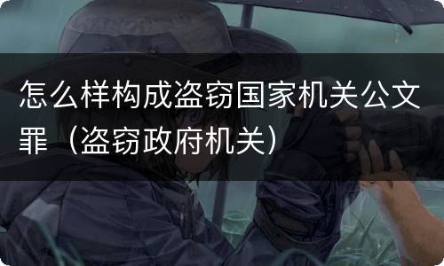 怎么样构成盗窃国家机关公文罪（盗窃政府机关）