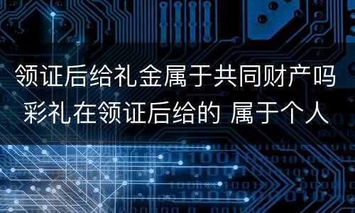 领证后给礼金属于共同财产吗 彩礼在领证后给的 属于个人财产吗