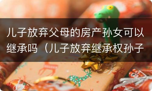 儿子放弃父母的房产孙女可以继承吗（儿子放弃继承权孙子可以继承房产吗）