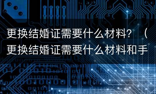 更换结婚证需要什么材料？（更换结婚证需要什么材料和手续）