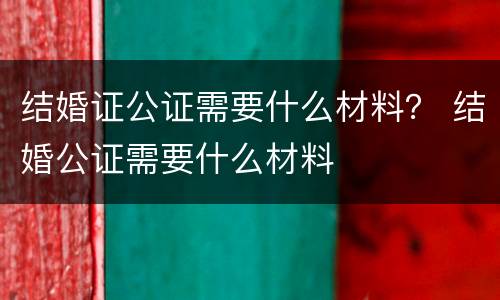 结婚证公证需要什么材料？ 结婚公证需要什么材料