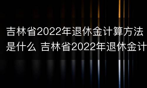 吉林省2022年退休金计算方法是什么 吉林省2022年退休金计算方法是什么样的