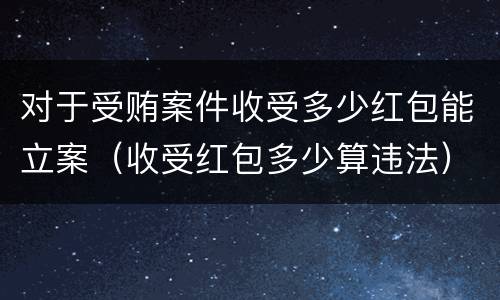 对于受贿案件收受多少红包能立案（收受红包多少算违法）