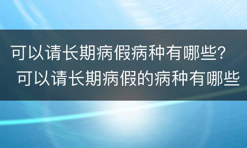 可以请长期病假病种有哪些？ 可以请长期病假的病种有哪些