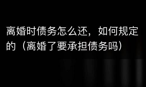 离婚时债务怎么还，如何规定的（离婚了要承担债务吗）