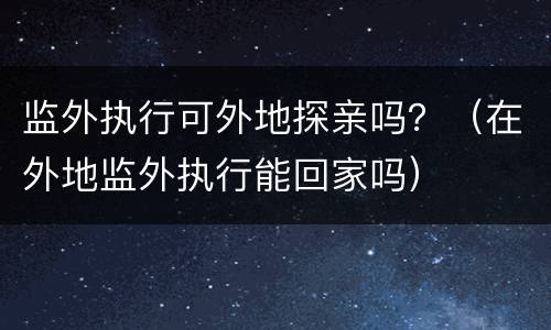 监外执行可外地探亲吗？（在外地监外执行能回家吗）