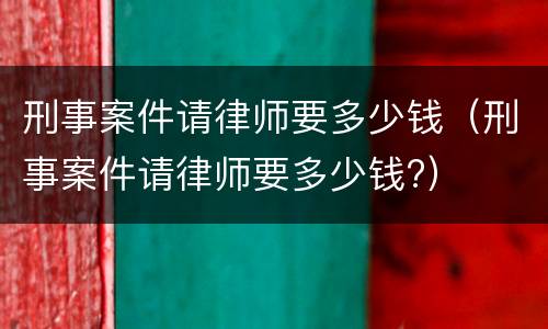 刑事案件请律师要多少钱（刑事案件请律师要多少钱?）