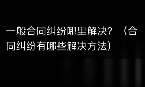 一般合同纠纷哪里解决？（合同纠纷有哪些解决方法）