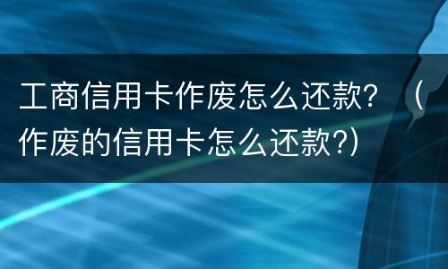 工商信用卡作废怎么还款？（作废的信用卡怎么还款?）
