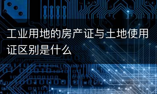 工业用地的房产证与土地使用证区别是什么