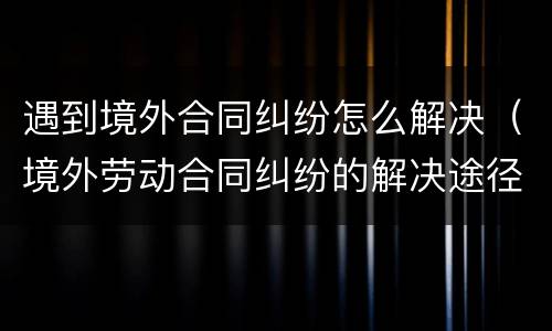 遇到境外合同纠纷怎么解决（境外劳动合同纠纷的解决途径）