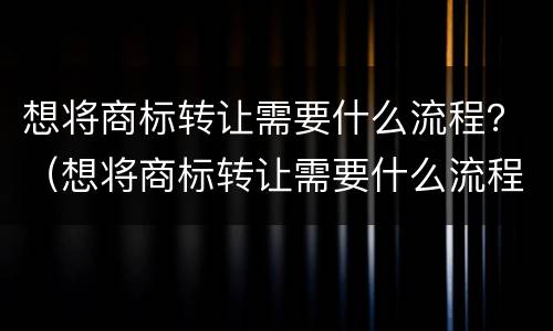 想将商标转让需要什么流程？（想将商标转让需要什么流程和材料）