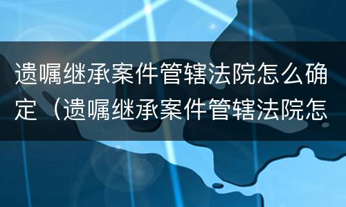 遗嘱继承案件管辖法院怎么确定（遗嘱继承案件管辖法院怎么确定的）