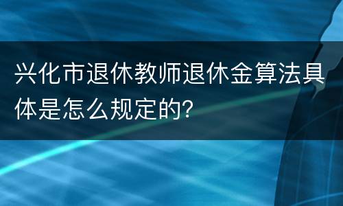 兴化市退休教师退休金算法具体是怎么规定的？