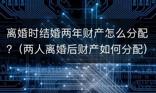 离婚时结婚两年财产怎么分配?（两人离婚后财产如何分配）